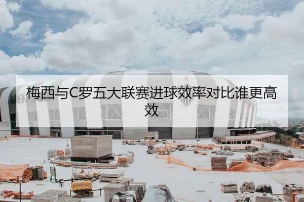 梅西与C罗五大联赛进球效率对比谁更高效