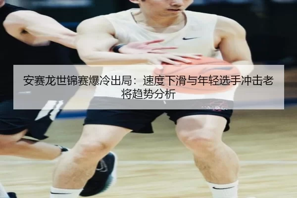 安赛龙世锦赛爆冷出局：速度下滑与年轻选手冲击老将趋势分析